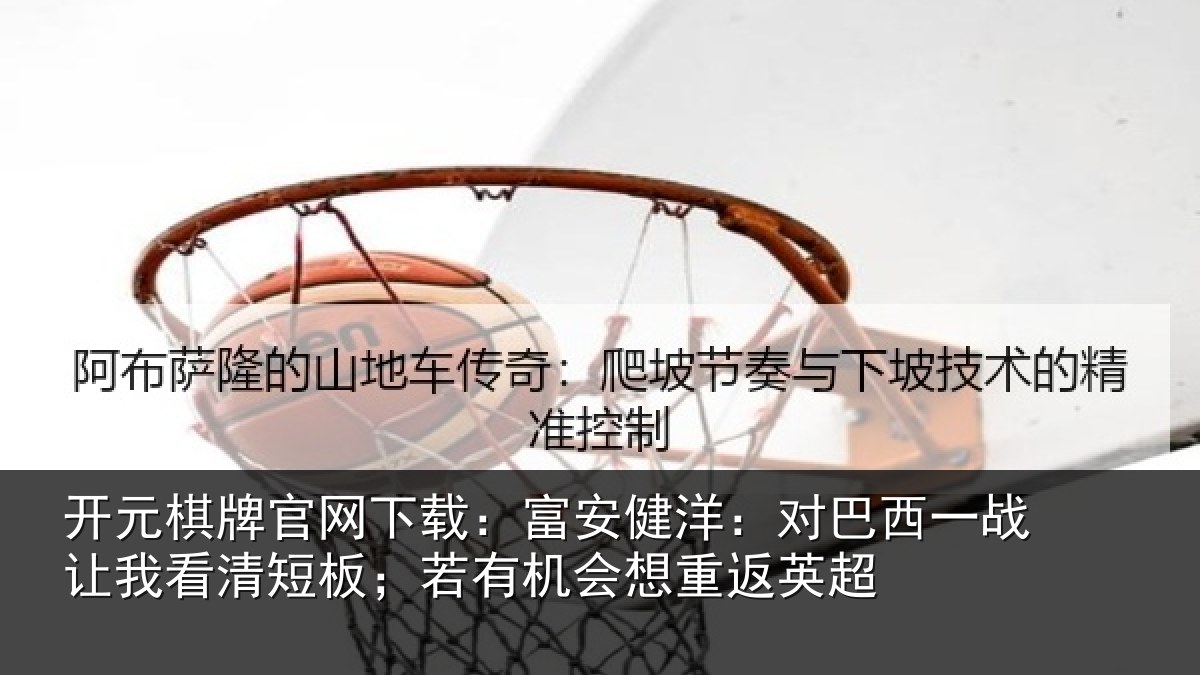 开元棋牌官网下载：富安健洋：对巴西一战让我看清短板；若有机会想重返英超