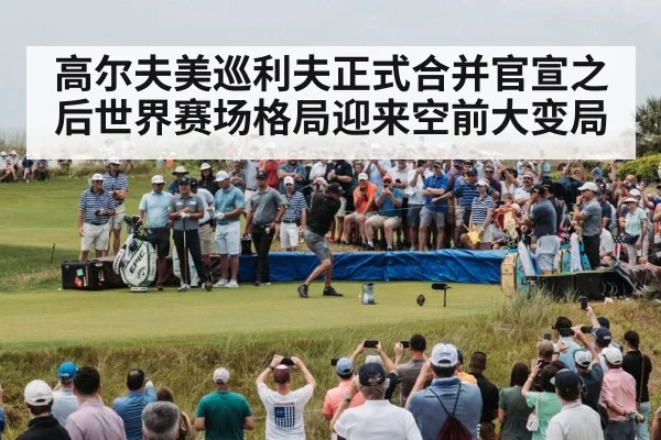 高尔夫美巡利夫正式合并官宣之后世界赛场格局迎来空前大变局